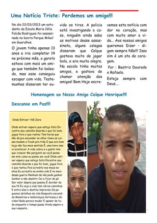 vido os tiros. A policia
está investigando o ca-
so, ninguém ainda sabe
os motivos desse assas-
sinato, alguns colegas
disseram que Caíque
gostava muito de jogar
bola, e era muito alegre.
Na escola tinha muitos
amigos, e gostava de
chamar atenção dos
amigos! Bem Hoje escre-
No dia 22/03/2013 um estu-
dante da Escola Maria Célia
Falcão Rodrigues foi assassi-
nado no bairro Parque Mikail
em Guarulhos.
O jovem tinha apenas 13
anos e iria completar 14
no próximo mês, o garoto
estava com mais um ami-
go que também foi balea-
do, mas esse conseguiu
escapar com vida. Teste-
munhas disseram ter ou-
vemos esta notícia com
dor no coração, mas
com muito amor a vi-
da... Aos nossos amigos
queremos Dizer - di-
gam sempre Não!!! Isso
sim é um ato de cora-
gem.
Por : Beatriz Dourado
e Rafaela.
Esteja sempre com
Deus....
Uma Notícia Triste: Perdemos um amigo!!!
Homenagem ao Nosso Amigo Caíque Henrique!!!!
Descanse em Paz!!!!
Onde Estiver– NX Zero
Onde estiver espero que esteja feliz En-
contre seu caminho Guarde o que foi bom,
jogue fora o que restou Tem horas que
não dá pra esconder no olhar Como as coi-
sas mudam e ficam pra trás O que era bom
hoje não faz mais sentido É, uma hora isso
ia acontecer A vida cobra e a gente tem
que crescer Me pergunto se você pensa
em mim como eu penso em você Onde esti-
ver espero que esteja feliz Encontre seu
caminho Guarde o que foi bom, jogue fora
o que restou Pois acredito nos meus so-
nhos Eu acredito na minha vida E no meio
dessa guerra Nenhum de nós pode ganhar
Sonhar e não desistir Cai e ficar de pé
Dar valor depois que passou É duvidar da
sua fé Eu vejo a vida tem vários caminhos
E entre eles o destino improvisa Os pe-
quenos detalhes da vida Resposta escondi-
da Memórias e lembranças Certezas e dú-
vidas Nada parece mudar E apesar de tu-
do enquanto o tempo passa Ainda espero a
sua resposta .
 
