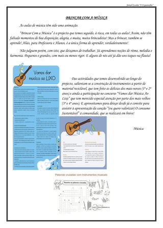 Jornal Escolar “O Espantalho”




                                         BRINCAR COM A MÚSICA
       As aulas de música têm sido uma animação.
       “Brincar Com a Música” é o projecto que temos seguido, à risca, em todas as aulas! Assim, não têm
faltado momentos de boa disposição, alegria, e muita, muita brincadeira! Mas a brincar, também se
aprende! Aliás, para Professora e Alunos, é a única forma de aprender, verdadeiramente!
      Não julguem porém, com isto, que deixamos de trabalhar. Já aprendemos noções de ritmo, melodia e
harmonia. Pequenos e grandes, com mais ou menos rigor. E alguns de nós até já dão uns toques na flauta!




                                              Das actividades que temos desenvolvido ao longo do
                                      projecto, salientam-se a construção de instrumentos a partir de
                                      material reciclável, que tem feito as delícias dos mais novos (1º e 2º
                                      anos) e ainda a participação no concurso “Vamos dar Música Ao
                                      Lixo” que tem merecido especial atenção por parte dos mais velhos
                                      (3º e 4º anos). E aproveitamos para deixar desde já o convite para
                                      assistir à apresentação da canção “(eu quero valorizar) O consumo
                                      Sustentável” à comunidade, que se realizará em breve!



                                                                                               Música
 