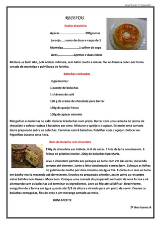 Jornal Escolar “O Espantalho”




                                        RECEITAS
                                        Pudim Brasileiro

                             Açúcar…………………………… 200gramas

                             Laranja……sumo de duas e raspa de 1

                             Manteiga…………………1 colher de sopa

                             Ovos…………………6gemas e duas claras

Mistura-se tudo isto, pela ordem indicada, sem bater muito a massa. Vai ao forno a cozer em forma
untada de manteiga e polvilhada de farinha.

                                       Bolachas recheadas

                             Ingredientes:

                             1 pacote de bolachas

                             1 chávena de café

                             150 g de creme de chocolate para barrar

                             150g de queijo fresco

                             100g de açúcar amarelo

Mergulhar as bolachas no café. Colocar 6 bolachas num prato. Barrar com uma camada de creme de
chocolate e colocar outras 6 bolachas por cima. Misturar o queijo e o açúcar. Estender uma camada
deste preparado sobre as bolachas. Terminar com 6 bolachas. Polvilhar com o açúcar. Colocar no
frigorífico durante uma hora.

                            Bolo de bolacha com chocolate

                          150g de chocolate em tablete. 6 dl de natas. 1 lata de leite condensado. 6
                          folhas de gelatina incolor. 200g de bolachas tipo Maria.

                          Leve o chocolate partido aos pedaços ao lume com 2dl das natas, mexendo
                          sempre até derreter. Junte o leite condensado e mexa bem. Coloque as folhas
                          de gelatina de molho por dois minutos em água fria. Escorra-as e leve ao lume
em banho-maria mexendo até derreterem. Envolva no preparado anterior, assim como as restantes
natas batidas bem firmes. Mexa bem. Coloque uma camada do preparado no fundo de uma forma e vá
alternando com as bolachas até terminar os ingredientes. Leve ao frio até solidificar. Desenforme,
mergulhando a forma em água quente até 2/3 da altura e virando para um prato de servir. Decore co
bolachas esmagadas, fios de ovos e um morango cortado ao meio.

                               BOM APETITE

                                                                                           2º Ano turma A
 