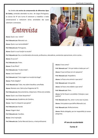 Jornal Escolar “O Espantalho”




    No âmbito do ensino da compreensão de diferentes tipos
de textos, conteúdo abordado na área de Língua Portuguesa,
os alunos do 4º ano turma B estiveram a trabalhar o texto
conversacional e realizaram várias actividades das quais
salientam a entrevista.




Alunos: Qual o seu nome?

Prof. Manuela Luís: Manuela Luís.

Alunos: Qual a sua nacionalidade?

Prof. Manuela Luís: Portuguesa.

Alunos: Qual é a sua função na escola?

Prof. Manuela Luís: Sou a coordenadora da escola, professoras, educadoras, assistentes operacionais, entre outras...

Alunos: A sua cor?

Prof. Manuela Luís: Preto.
                                                                           Alunos: O seu Lema?
Alunos: O seu filme?
                                                                           Prof. Manuela Luís:" Um por todos e todos por um".
Prof. Manuela Luís: "A vida é bela".
                                                                           Alunos: O que sonhava ser em pequena?
Alunos: Livro Favorito?
                                                                           Prof. Manuela Luís: Hospedeira.
Prof. Manuela Luís:"Uma viagem ao mundo da droga".
                                                                           Alunos: Se fosse uma animal o que seria?
Alunos: Prato elegido?
                                                                           Prof. Manuela Luís: Uma girafa.
Prof. Manuela Luís: Tudo, mas adoro bacalhau camuflado.
                                                                           Alunos: Se fosse uma cidade o que seria?
Alunos: Nomeie uma Série e/ou Programa de TV.
                                                                           Prof. Manuela Luís: Paris.
Prof. Manuela Luís: Documentários, telejornais e filmes de comédia.
                                                                           Alunos: Se lhe fossem concebidos 3 desejos o que
Alunos: Qual o seu Clube desportivo?                                       pediria?
Prof. Manuela Luís: Académica de Coimbra.                                  Prof. Manuela Luís: Paz, amor e uma casa na praia.

Alunos: Qual é o desporto que gosta?                                       Alunos: Uma palavra que defina Manuela Luís.

Prof. Manuela Luís: Karaté.
                                                                           Prof. Manuela Luís: Perfeccionismo.
Alunos: Viagem ideal.
                                                                           Alunos: Muito obrigada, por ter respondido às nossas
Prof. Manuela Luís: Caraíbas.                                              perguntas.

Alunos: Uma inspiração.

Prof. Manuela Luís: Carlos Marcelo Garcia, a nível profissional.
                                                                                         4º ano de escolaridade

                                                                                                  Turma: B
 