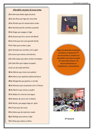 Jornal Escolar “O Espantalho”




     Abecedário sem juízo da nossa turma

A de Alex que bebeu água do pirex
A de Ana Rita que fugiu de uma chita

A de Arlindo que foi sempre bem-vindo
D de Daniela que fez comida na panela

D de Diogo que apagou o fogo

D de Duarte que foi a correr até Marte
E de Emily que tem uma grande family

F de Filipe que conduz o jipe

G de Gonçalo que acordou com o galo          Após um divertido momento
                                               de leitura os alunos do 2º
J de Joana que comeu uma banana               ano da turma B, criaram um
J de João Lopes que abriu muitos envelopes   abecedário sem juízo ao jeito
                                               de Luísa Ducla Soares. Os
J de João Reis que rasgou os papeis              alunos divertiram-se,
                                              trabalharam e aprenderam.
L de Luís de avião até Paris
M de Márcio que mora num palácio
M de Marco que apanhou boleia de barco

M de Margarida que ganhou a corrida

M de Mariana que vai passear com a Tatiana

M de Martim que comeu o pudim

N de Nádia em cima de uma águia
N de Nelson de carro com o Gelson

N de Nicole, que pegou fogo ao paiol

P de Paula que dá a aula

P de Pedro que de tudo tem medo
R de Rodrigo que comeu o figo
                                                       2º Turma B
T de Tânia que visitou a Vânia.
 