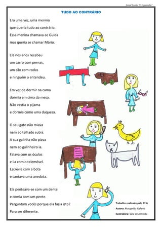 Jornal Escolar “O Espantalho”


                                TUDO AO CONTRÁRIO

Era uma vez, uma menina
que queria tudo ao contrário.
Essa menina chamava-se Guida
mas queria se chamar Mário.


Ela nos anos recebeu
um carro com pernas,
um cão com rodas
e ninguém a entendeu.


Em vez de dormir na cama
dormia em cima da mesa.
Não vestia o pijama
e dormia como uma duquesa.


O seu gato não miava
nem ao telhado subia.
A sua galinha não piava
nem ao galinheiro ia.
Falava com os óculos
e lia com o telemóvel.
Escrevia com a bota
e cantava uma anedota.


Ela penteava-se com um dente
e comia com um pente.
Perguntam vocês porque ela fazia isto?              Trabalho realizado pelo 3º A
                                                    Autora: Margarida Gafaniz
Para ser diferente.
                                                    Ilustradora: Sara de Almeida
 