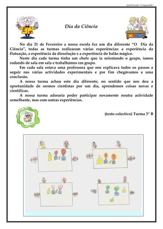Jornal Escolar “O Espantalho”




                             Dia da Ciência


      No dia 21 de Fevereiro a nossa escola fez um dia diferente “O Dia da
Ciência”, todas as turmas realizaram várias experiências: a experiência da
flutuação, a experiência da dissolução e a experiência do balão mágico.
      Neste dia cada turma tinha um chefe que ia orientando o grupo, íamos
rodando de sala em sala e trabalhámos em grupo.
      Em cada sala estava uma professora que nos explicava todos os passos a
seguir nas várias actividades experimentais e por fim chegávamos a uma
conclusão.
      A nossa turma achou este dia diferente, no sentido que nos deu a
oportunidade de sermos cientistas por um dia, aprendemos coisas novas e
científicas.
      A nossa turma adoraria poder participar novamente noutra actividade
semelhante, mas com outras experiências.


                                                  (texto colectivo) Turma 3º B
 