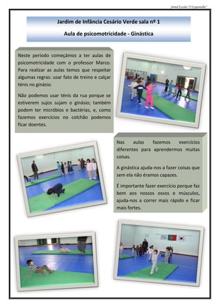 Jornal Escolar “O Espantalho”



                  Jardim de Infância Cesário Verde sala nº 1

                     Aula de psicomotricidade - Ginástica


Neste período começámos a ter aulas de
psicomotricidade com o professor Marco.
Para realizar as aulas temos que respeitar
algumas regras: usar fato de treino e calçar
ténis no ginásio.

Não podemos usar ténis da rua porque se
estiverem sujos sujam o ginásio; também
podem ter micróbios e bactérias, e, como
fazemos exercícios no colchão podemos
ficar doentes.


                                               Nas     aulas   fazemos   exercícios
                                               diferentes para aprendermos muitas
                                               coisas.

                                               A ginástica ajuda-nos a fazer coisas que
                                               sem ela não éramos capazes.

                                               É importante fazer exercício porque faz
                                               bem aos nossos ossos e músculos,
                                               ajuda-nos a correr mais rápido e ficar
                                               mais fortes.
 