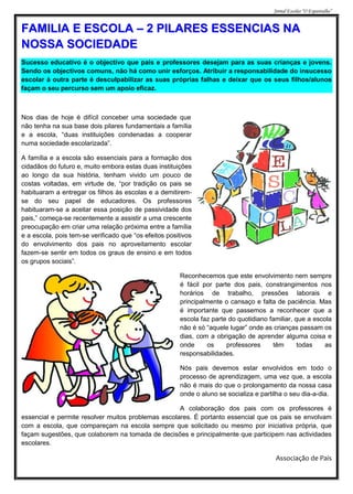 Jornal Escolar “O Espantalho”


FAMILIA E ESCOLA – 2 PILARES ESSENCIAS NA
NOSSA SOCIEDADE
Sucesso educativo é o objectivo que pais e professores desejam para as suas crianças e jovens.
Sendo os objectivos comuns, não há como unir esforços. Atribuir a responsabilidade do insucesso
escolar à outra parte é desculpabilizar as suas próprias falhas e deixar que os seus filhos/alunos
façam o seu percurso sem um apoio eficaz.



Nos dias de hoje é difícil conceber uma sociedade que
não tenha na sua base dois pilares fundamentais a família
e a escola, “duas instituições condenadas a cooperar
numa sociedade escolarizada”.

A família e a escola são essenciais para a formação dos
cidadãos do futuro e, muito embora estas duas instituições
ao longo da sua história, tenham vivido um pouco de
costas voltadas, em virtude de, “por tradição os pais se
habituaram a entregar os filhos às escolas e a demitirem-
se do seu papel de educadores. Os professores
habituaram-se a aceitar essa posição de passividade dos
pais,” começa-se recentemente a assistir a uma crescente
preocupação em criar uma relação próxima entre a família
e a escola, pois tem-se verificado que “os efeitos positivos
do envolvimento dos pais no aproveitamento escolar
fazem-se sentir em todos os graus de ensino e em todos
os grupos sociais”.

                                                       Reconhecemos que este envolvimento nem sempre
                                                       é fácil por parte dos pais, constrangimentos nos
                                                       horários de trabalho, pressões laborais e
                                                       principalmente o cansaço e falta de paciência. Mas
                                                       é importante que passemos a reconhecer que a
                                                       escola faz parte do quotidiano familiar, que a escola
                                                       não é só “aquele lugar” onde as crianças passam os
                                                       dias, com a obrigação de aprender alguma coisa e
                                                       onde      os    professores     têm       todas    as
                                                       responsabilidades.

                                                       Nós pais devemos estar envolvidos em todo o
                                                       processo de aprendizagem, uma vez que, a escola
                                                       não é mais do que o prolongamento da nossa casa
                                                       onde o aluno se socializa e partilha o seu dia-a-dia.

                                                    A colaboração dos pais com os professores é
essencial e permite resolver muitos problemas escolares. É portanto essencial que os pais se envolvam
com a escola, que compareçam na escola sempre que solicitado ou mesmo por iniciativa própria, que
façam sugestões, que colaborem na tomada de decisões e principalmente que participem nas actividades
escolares.

                                                                                        Associação de Pais
 