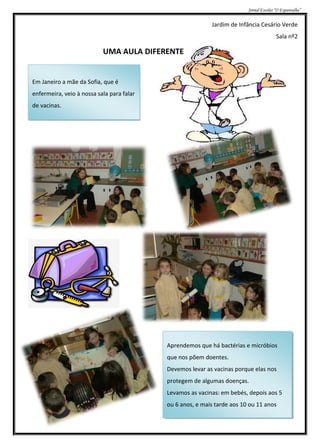 Jornal Escolar “O Espantalho”


                                                           Jardim de Infância Cesário Verde
                                                                                        Sala nº2

                           UMA AULA DIFERENTE


Em Janeiro a mãe da Sofia, que é
enfermeira, veio à nossa sala para falar
de vacinas.




                                           Aprendemos que há bactérias e micróbios
                                           que nos põem doentes.
                                           Devemos levar as vacinas porque elas nos
                                           protegem de algumas doenças.
                                           Levamos as vacinas: em bebés, depois aos 5
                                           ou 6 anos, e mais tarde aos 10 ou 11 anos
 