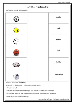 Jornal Escolar “O Espantalho”



                                         Actividade Física Desportiva
Corresponde as bolas às modalidades:



                                                                                                Voleibol




                                                                                                 Rugby




                                                                                                 Futebol




                                                                                                  Ténis




                                                                                                Andebol




                                                                                               Basquetebol




Cantinho da anedota de desporto

Um belo dia S. Pedro encontrou o Diabo a passear entre as nuvens:

- Olá que fazes aqui?

- Vim lançar-te um desafio! Um jogo de futebol, para ver quem é o melhor o céu ou o inferno.

- Ah aceite, está ganho, não sabes que tenho no céu os melhores jogadores de todos os tempos?

- Pois é, mas eu tenho os melhores árbitros…

                                                              Professor Marco Tavares (Actividade Física Desportiva)
 