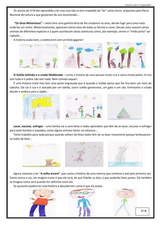 Jornal Escolar “O Espantalho”

  Os alunos do 1º B têm aprendido a ler mas isso não os tem impedido de “ler” vários livros propostos pelo Plano
Nacional de Leitura e que gostariam de vos recomendar...

   “Os Ovos Misteriosos” – neste livro uma galinha farta de lhe roubarem os ovos, decide fugir para uma mata
onde faz um ninho. Misteriosamente, aparecem vários ovos de todas as formas e cores. Desses ovos nascem vários
animais de diferentes espécies e a quem acontecem várias aventuras como, por exemplo, verem o “irmão pinto” ser
raptado...
   A história acaba bem, a celebrarem com um bolo gigante!




   O Sultão Solimão e o criado Maldonado – conta a história de uma pessoa muito rica e outra muito pobre. O rico
tem tudo e o pobre não tem nada. Nem comida sequer!
   É uma história triste mas tem uma parte engraçada que é quando o Sultão pensa que lhe fica bem um nariz de
salsicha. Ele sai à rua e é atacado por um ladrão, outro sultão ganancioso, um gato e um cão. Entretanto o criado
decide ir embora para o Japão...




    Lavar, escovar, esfregar – uma família vai a uma festa e todos aprendem que têm de se lavar, escovar e esfregar
para estar bonitos e asseados, como alguns animais fazem na natureza...
    Tanto trabalho para nada porque quando voltam da festa todos têm de se lavar novamente porque lambuzaram-
se todos de bolo...




    Agora, estamos a ler “A velha árvore”, que conta a história de uma menina que conhece o avô pela primeira vez.
Como nunca o viu, ela imagina como é que ele será, de que falarão os dois, o que poderão fazer juntos. Ela também
se imagina como será quando for velhinha como ele.
    Se quiserem podem ler esta história e descobrirem como é que ela acaba...




                                                                                                              1º B
 