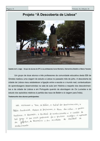 Volume 21, Edição 21Página 11
Projeto “À Descoberta de Lisboa”
Castelo de S. JorgeCastelo de S. JorgeCastelo de S. JorgeCastelo de S. Jorge –––– Grupo de alunos do 9ºC e os professores Ivone Monteiro, Clementina Botelho e Marco TavaresGrupo de alunos do 9ºC e os professores Ivone Monteiro, Clementina Botelho e Marco TavaresGrupo de alunos do 9ºC e os professores Ivone Monteiro, Clementina Botelho e Marco TavaresGrupo de alunos do 9ºC e os professores Ivone Monteiro, Clementina Botelho e Marco Tavares
Um grupo de doze alunos e três professores da comunidade educativa desta EBI de
Ginetes realizou uma viagem de estudo a Lisboa no passado mês de julho. A descoberta da
cidade de Lisboa visou estabelecer a ligação entre e escola e o mundo real, contextualizan-
do aprendizagens desenvolvidas na sala de aula (em História a respeito dos descobrimen-
tos e da cidade de Lisboa e em Português quando da abordagem de Os Lusíadas e do
estudo dos episódios relativos à partida das naus de Belém e à viagem para Índia).
Testemunho dos alunos participantes:
 