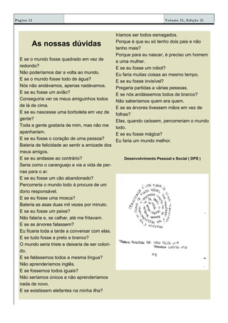 Volume 21, Edição 21Página 12
As nossas dúvidas
E se o mundo fosse quadrado em vez de
redondo?
Não poderíamos dar a volta ao mundo.
E se o mundo fosse todo de água?
Nós não andávamos, apenas nadávamos.
E se eu fosse um avião?
Conseguiria ver os meus amiguinhos todos
de lá de cima.
E se eu nascesse uma borboleta em vez de
gente?
Toda a gente gostaria de mim, mas não me
apanhariam.
E se eu fosse o coração de uma pessoa?
Bateria de felicidade ao sentir a amizade dos
meus amigos.
E se eu andasse ao contrário?
Seria como o caranguejo e via a vida de per-
nas para o ar.
E se eu fosse um cão abandonado?
Percorreria o mundo todo à procura de um
dono responsável.
E se eu fosse uma mosca?
Bateria as asas duas mil vezes por minuto.
E se eu fosse um peixe?
Não falaria e, se calhar, até me fritavam.
E se as árvores falassem?
Eu ficaria toda a tarde a conversar com elas.
E se tudo fosse a preto e branco?
O mundo seria triste e deixaria de ser colori-
do.
E se falássemos todos a mesma língua?
Não aprenderíamos inglês.
E se fossemos todos iguais?
Não seríamos únicos e não aprenderíamos
nada de novo.
E se existissem elefantes na minha ilha?
Iríamos ser todos esmagados.
Porque é que eu só tenho dois pais e não
tenho mais?
Porque para eu nascer, é preciso um homem
e uma mulher.
E se eu fosse um robot?
Eu faria muitas coisas ao mesmo tempo.
E se eu fosse invisível?
Pregaria partidas a várias pessoas.
E se nós andássemos todos de branco?
Não saberíamos quem era quem.
E se as árvores tivessem mãos em vez de
folhas?
Elas, quando caíssem, percorreriam o mundo
todo.
E se eu fosse mágica?
Eu faria um mundo melhor.
Desenvolvimento Pessoal e Social ( DPS )
 