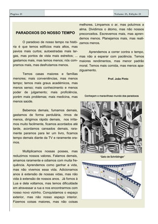 Volume 21, Edição 21Página 21
PARADOXOS DO NOSSO TEMPO
O paradoxo de nosso tempo na histó-
ria é que temos edifícios mais altos, mas
pavios mais curtos; autoestradas mais lar-
gas, mas pontos de vista mais estreitos; ...
gastamos mais, mas temos menos; nós com-
pramos mais, mas desfrutamos menos.
Temos casas maiores e famílias
menores; mais conveniências, mas menos
tempo; temos mais graus académicos, mas
menos senso; mais conhecimento e menos
poder de julgamento; mais proficiência,
porém mais problemas; mais medicina, mas
menos saúde.
Bebemos demais, fumamos demais,
gastamos de forma perdulária, rimos de
menos, dirigimos rápido demais, nos irrita-
mos muito facilmente, ficamos acordados até
tarde, acordamos cansados demais, rara-
mente paramos para ler um livro, ficamos
tempo demais diante da TV e raramente ora-
mos.
Multiplicamos nossas posses, mas
reduzimos nossos valores. Falamos demais,
amamos raramente e odiamos com muita fre-
quência. Aprendemos como ganhar a vida,
mas não vivemos essa vida. Adicionamos
anos à extensão de nossas vidas, mas não
vida à extensão de nossos anos. Já fomos à
Lua e dela voltamos, mas temos dificuldade
em atravessar a rua e nos encontrarmos com
nosso novo vizinho. Conquistamos o espaço
exterior, mas não nosso espaço interior.
Fizemos coisas maiores, mas não coisas
melhores. Limpamos o ar, mas poluímos a
alma. Dividimos o átomo, mas não nossos
preconceitos. Escrevemos mais, mas apren-
demos menos. Planejamos mais, mas reali-
zamos menos.
Aprendemos a correr contra o tempo,
mas não a esperar com paciência. Temos
maiores rendimentos, mas menor padrão
moral. Temos mais comida, mas menos apa-
ziguamento.
Prof. João Pinto
Conheçam o maravilhoso mundo dos paradoxosConheçam o maravilhoso mundo dos paradoxosConheçam o maravilhoso mundo dos paradoxosConheçam o maravilhoso mundo dos paradoxos
“Gato de SchrödingerGato de SchrödingerGato de SchrödingerGato de Schrödinger”
 