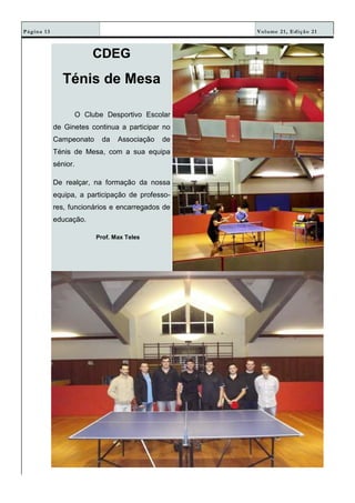 Volume 21, Edição 21Página 13
CDEG
Ténis de Mesa
O Clube Desportivo Escolar
de Ginetes continua a participar no
Campeonato da Associação de
Ténis de Mesa, com a sua equipa
sénior.
De realçar, na formação da nossa
equipa, a participação de professo-
res, funcionários e encarregados de
educação.
Prof. Max Teles
 