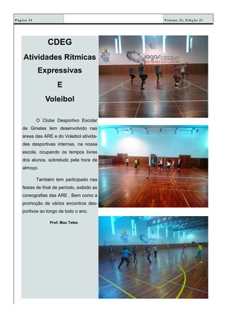 Volume 21, Edição 21Página 14
CDEG
Atividades Rítmicas
Expressivas
E
Voleibol
O Clube Desportivo Escolar
de Ginetes tem desenvolvido nas
áreas das ARE e do Voleibol ativida-
des desportivas internas, na nossa
escola, ocupando os tempos livres
dos alunos, sobretudo pela hora de
almoço.
Também tem participado nas
festas de final de período, exibido as
coreografias das ARE . Bem como a
promoção de vários encontros des-
portivos ao longo de todo o ano.
Prof. Max Teles
 
