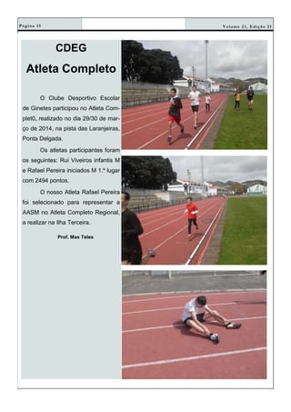 Volume 21, Edição 21Página 15
CDEG
Atleta Completo
O Clube Desportivo Escolar
de Ginetes participou no Atleta Com-
plet0, realizado no dia 29/30 de mar-
ço de 2014, na pista das Laranjeiras,
Ponta Delgada.
Os atletas participantes foram
os seguintes: Rui Viveiros infantis M
e Rafael Pereira iniciados M 1.º lugar
com 2494 pontos.
O nosso Atleta Rafael Pereira
foi selecionado para representar a
AASM no Atleta Completo Regional,
a realizar na Ilha Terceira.
Prof. Max Teles
 