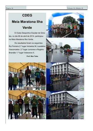 Volume 21, Edição 21Página 16
CDEG
Meia Maratona Ilha
Verde
O Clube Desportivo Escolar de Gine-
tes, no dia 06 de abril de 2014, participou
na Meia Maratona Ilha Verde.
Os resultados foram os seguintes:
Rui Ferreira 2.º lugar Iniciados M; Laudalino
Vasconcelos 2.º lugar Juniores e Rogério
Brandão 1.º lugar Veteranos II.
Prof. Max Teles
 