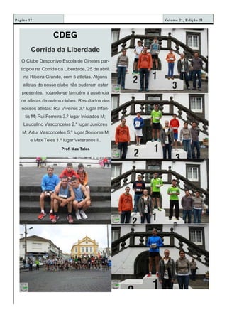 Volume 21, Edição 21Página 17
CDEG
Corrida da Liberdade
O Clube Desportivo Escola de Ginetes par-
ticipou na Corrida da Liberdade, 25 de abril,
na Ribeira Grande, com 5 atletas. Alguns
atletas do nosso clube não puderam estar
presentes, notando-se também a ausência
de atletas de outros clubes. Resultados dos
nossos atletas: Rui Viveiros 3.º lugar Infan-
tis M; Rui Ferreira 3.º lugar Iniciados M;
Laudalino Vasconcelos 2.º lugar Juniores
M; Artur Vasconcelos 5.º lugar Seniores M
e Max Teles 1.º lugar Veteranos II.
Prof. Max Teles
 