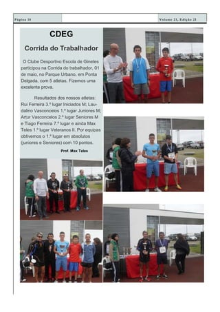 Volume 21, Edição 21Página 18
CDEG
Corrida do Trabalhador
O Clube Desportivo Escola de Ginetes
participou na Corrida do trabalhador, 01
de maio, no Parque Urbano, em Ponta
Delgada, com 5 atletas. Fizemos uma
excelente prova.
Resultados dos nossos atletas:
Rui Ferreira 3.º lugar Iniciados M; Lau-
dalino Vasconcelos 1.º lugar Juniores M;
Artur Vasconcelos 2.º lugar Seniores M
e Tiago Ferreira 7.º lugar e ainda Max
Teles 1.º lugar Veteranos II. Por equipas
obtivemos o 1.º lugar em absolutos
(juniores e Seniores) com 10 pontos.
Prof. Max Teles
 
