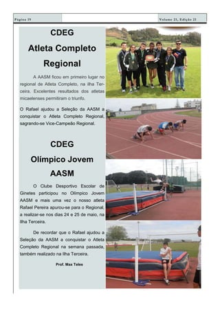 Volume 21, Edição 21Página 19
CDEG
Atleta Completo
Regional
A AASM ficou em primeiro lugar no
regional de Atleta Completo, na ilha Ter-
ceira. Excelentes resultados dos atletas
micaelenses permitiram o triunfo.
O Rafael ajudou a Seleção da AASM a
conquistar o Atleta Completo Regional,
sagrando-se Vice-Campeão Regional.
CDEG
Olímpico Jovem
AASM
O Clube Desportivo Escolar de
Ginetes participou no Olímpico Jovem
AASM e mais uma vez o nosso atleta
Rafael Pereira apurou-se para o Regional,
a realizar-se nos dias 24 e 25 de maio, na
Ilha Terceira.
De recordar que o Rafael ajudou a
Seleção da AASM a conquistar o Atleta
Completo Regional na semana passada,
também realizado na Ilha Terceira.
Prof. Max Teles
 