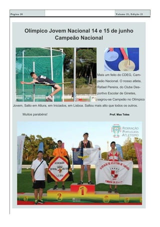 Volume 21, Edição 21Página 20
Olímpico Jovem Nacional 14 e 15 de junho
Campeão Nacional
Mais um feito do CDEG, Cam-
peão Nacional. O nosso atleta,
Rafael Pereira, do Clube Des-
portivo Escolar de Ginetes,
sagrou-se Campeão no Olímpico
Jovem, Salto em Altura, em Iniciados, em Lisboa. Saltou mais alto que todos os outros.
Muitos parabéns! Prof. Max Teles
 
