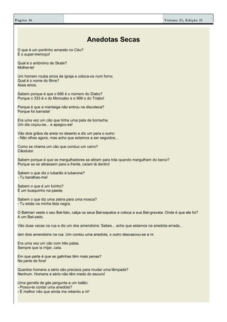 Volume 21, Edição 21Página 36
Anedotas Secas
O que é um pontinho amarelo no Céu?
É o super-tremoço!
Qual é o antónimo de Skate?
Molhei-te!
Um homem rouba sinos de igreja e coloca-os num forno.
Qual é o nome do filme?
Assa sinos.
Sabem porque é que o 666 é o número do Diabo?
Porque o 333 é o do Monoabo e o 999 o do Triabo!
Porque é que a manteiga não entrou na discoteca?
Porque foi barrada!
Era uma vez um cão que tinha uma pata de borracha.
Um dia coçou-se... e apagou-se!
Vão dois grãos de areia no deserto e diz um para o outro:
- Não olhes agora, mas acho que estamos a ser seguidos...
Como se chama um cão que conduz um carro?
Cãodutor.
Sabem porque é que os mergulhadores se atiram para trás quando mergulham do barco?
Porque se se atirassem para a frente, caíam lá dentro!
Sabem o que diz o tubarão à tubarona?
- Tu baralhas-me!
Sabem o que é um fuínho?
É um buaquinho na paede.
Sabem o que diz uma zebra para uma mosca?
- Tu estás na minha lista negra.
O Batman veste o seu Bat-fato, calça os seus Bat-sapatos e coloca a sua Bat-gravata. Onde é que ele foi?
A um Bat-zado.
Vão duas vacas na rua e diz um dos amendoins: Sabes... acho que estamos na anedota errada...
Iam dois amendoins na rua. Um contou uma anedota, o outro descascou-se a rir.
Era uma vez um cão com três patas.
Sempre que ia mijar, caía.
Em que parte é que as galinhas têm mais penas?
Na parte de fora!
Quantos homens a sério são precisos para mudar uma lâmpada?
Nenhum. Homens a sério não têm medo do escuro!
Uma garrafa de gás pergunta a um balão:
- Posso-te contar uma anedota?
- É melhor não que ainda me rebento a rir!
 
