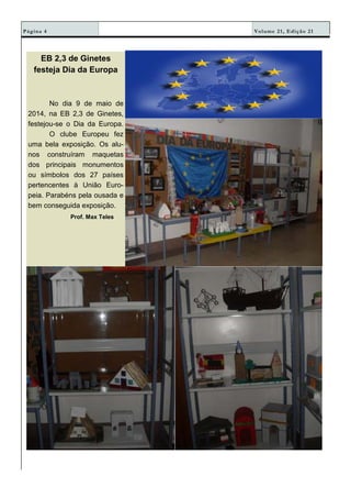 Volume 21, Edição 21Página 4
EB 2,3 de Ginetes
festeja Dia da Europa
No dia 9 de maio de
2014, na EB 2,3 de Ginetes,
festejou-se o Dia da Europa.
O clube Europeu fez
uma bela exposição. Os alu-
nos construíram maquetas
dos principais monumentos
ou símbolos dos 27 países
pertencentes à União Euro-
peia. Parabéns pela ousada e
bem conseguida exposição.
Prof. Max Teles
 