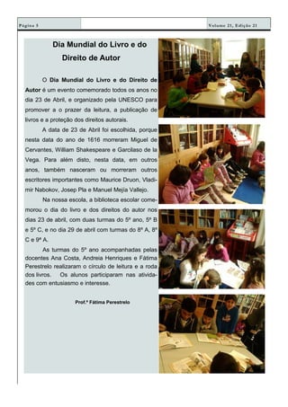 Volume 21, Edição 21Página 5
Dia Mundial do Livro e do
Direito de Autor
O Dia Mundial do Livro e do Direito de
Autor é um evento comemorado todos os anos no
dia 23 de Abril, e organizado pela UNESCO para
promover a o prazer da leitura, a publicação de
livros e a proteção dos direitos autorais.
A data de 23 de Abril foi escolhida, porque
nesta data do ano de 1616 morreram Miguel de
Cervantes, William Shakespeare e Garcilaso de la
Vega. Para além disto, nesta data, em outros
anos, também nasceram ou morreram outros
escritores importantes como Maurice Druon, Vladi-
mir Nabokov, Josep Pla e Manuel Mejía Vallejo.
Na nossa escola, a biblioteca escolar come-
morou o dia do livro e dos direitos do autor nos
dias 23 de abril, com duas turmas do 5º ano, 5º B
e 5º C, e no dia 29 de abril com turmas do 8º A, 8º
C e 9ª A.
As turmas do 5º ano acompanhadas pelas
docentes Ana Costa, Andreia Henriques e Fátima
Perestrelo realizaram o círculo de leitura e a roda
dos livros. Os alunos participaram nas ativida-
des com entusiasmo e interesse.
Prof.ª Fátima Perestrelo
 