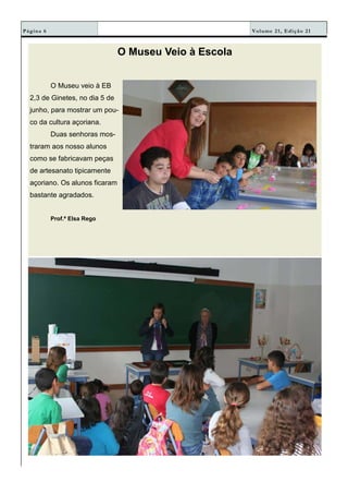Volume 21, Edição 21Página 6
O Museu Veio à Escola
O Museu veio à EB
2,3 de Ginetes, no dia 5 de
junho, para mostrar um pou-
co da cultura açoriana.
Duas senhoras mos-
traram aos nosso alunos
como se fabricavam peças
de artesanato tipicamente
açoriano. Os alunos ficaram
bastante agradados.
Prof.ª Elsa Rego
 