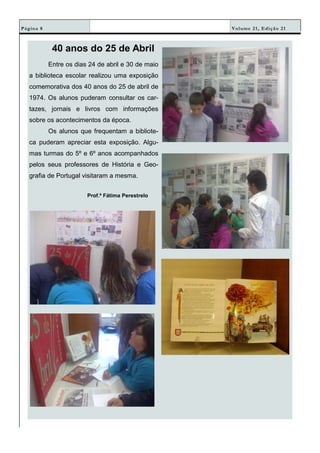 Volume 21, Edição 21Página 8
40 anos do 25 de Abril
Entre os dias 24 de abril e 30 de maio
a biblioteca escolar realizou uma exposição
comemorativa dos 40 anos do 25 de abril de
1974. Os alunos puderam consultar os car-
tazes, jornais e livros com informações
sobre os acontecimentos da época.
Os alunos que frequentam a bibliote-
ca puderam apreciar esta exposição. Algu-
mas turmas do 5º e 6º anos acompanhados
pelos seus professores de História e Geo-
grafia de Portugal visitaram a mesma.
Prof.ª Fátima Perestrelo
 