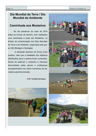 Volume 21, Edição 21Página 9
Dia Mundial da Terra / Dia
Mundial do Ambiente
Caminhada aos Mosteiros
No dia dezanove de maio de 2014
todas as turmas do terceiro ciclo realizaram
uma caminhada à praia dos Mosteiros, no
âmbito da comemoração dos Dias Mundiais
da Terra e do Ambiente, organizada pelo gru-
po 520 (Biologia e Geologia).
A atividade decorreu de forma muito
positiva, visto que a totalidade dos objetivos
planificados para a mesma foram cumpridos.
Sendo de salientar o empenho e interesse
demonstrado pelos alunos e professores
acompanhantes nos vários momentos da ati-
vidade supramencionada.
Prof.ª Corália Henriques
 