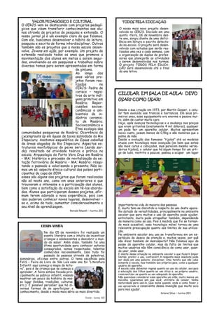 VALOR PEDAGÓGICO E CULTURAL 
O CERJS vem se destacando com projetos pedagó- gicos que visam transferir conhecimentos aos alu- nos através de projetos de pesquisa e extensão. O nosso jornal já é um exemplo claro do que falamos. Com ele, buscamos desenvolver o hábito da leitura, pesquisa e escrita de forma interdisciplinar. Outros também são os projetos que a nossa escola desen- volve. Jovens em ação, por exemplo. Um projeto de extensão realizado todos os anos que promove a movimentação dos alunos em metas a serem segui- das, envolvendo-os em pesquisas e trabalhos sobre diversos temas para serem apresentados em forma de gincana. 
Ao longo dos anos vários pro- jetos foram rea- lizados no CERJS: Pedra de corisco – regis- tros da arte indí- gena primitiva em Rosário; Reper- cussões socioe- conômicas e am- bientais da in- dústria ceramis- ta de Rosário; Socioeconômica e Etna ecologia das comunidades pesqueiras de Rosário; Ocorrência de Lycengraulis sp em águas de baixa salinidade do Rio Itapecuru; Anatomia esquelética de Equus caballus de áreas alagadas do Rio Itapecuru; Aspectos es- truturais morfológicos do peixe serra (sarda sar- da): resultado de atividade teórica e prática na escola; Arqueologia do Forte Vera Cruz em Rosário – MA; Histórico e processo de revitalização da es- tação ferroviária de Rosário – MA; Rosário: resga- tando o passado e valorizando o presente; Nós so- mos um só: aspecto étnico-cultural dos países parti- cipantes da copa de 2014. 
esses são alguns dos projetos que foram realizados não só neste ano, como em anos anteriores e que trouxeram o interesse e a participação dos alunos, bem como a satisfação da escola em tê-los aborda- dos. Alunos que participaram desses projetos, afir- mam terem adorado a nova experiência, pois com isso puderam conhecer novos lugares, desenvolver – se e, acima de tudo, aumentar consideravelmente o seu nível de aprendizagem. 
Ronald Mazeh – turma 201 
TODOS PELA EDUCAÇÃO 
O nosso mais novo projeto desen- volvido no CERJS. Iniciado em uma quinta –feira, 06 de novembro des- te ano, surgiu diante de uma defici- ência em leitura e escrita detecta- da na escola. O projeto será desen- volvido com estudos que serão rea- lizados uma vez a cada semana, com a organização de duplas de profes- sores que planejarão as atividades a serem desenvolvidas nas turmas. O projeto TODOS PELA EDUCA- ÇÃO será desenvolvido até o final do ano letivo. 
CELULAR EM SALA DE AULA: DEVO USAR? COMO USAR? 
Desde a sua criação em 1973, por Martin Cooper, o celu- lar tem evoluído aos trancos e barrancos. Em seus pri- meiros anos, esse equipamento era enorme e pesava mui- to, além de custar muito caro. 
Hoje, após avanços tecnológicos e a mudança nos preços que eram gritantes (exatamente 4 mil dólares), qualquer um pode ter um aparelho celular. Muitos apresentam baixo custo, pesam menos de 0,5kg e são menores que a palma da mão. 
Desde a evolução dos famosos “tijolos” até os modelos atuais com tecnologia mais avançada (se bem que estes são mais caros e cobiçados, mas parecem mesmo verda- deiros tijolos), o celular que há algum tempo foi um arti- go de luxo, restrito a poucos, passou a ocupar um lugar importante na vida da maioria das pessoas. 
E, muito tem-se discutido a respeito do uso deste apare- lho dotado de versatilidades, principalmente no ambiente escolar que para muitos o uso do aparelho pode ajudar; entretanto, muito pode atrapalhar também, dependendo da maneira como se usa. Pois à medida que foi se tornan- do mais acessível, essa tecnologia móvel tornou-se uma relevante preocupação quanto aos limites de sua utiliza- ção. 
No ambiente escolar seu uso se transformou em um es- petáculo de desvio de atenção e, muitas vezes, por quê não dizer também de desrespeito? Não falamos aqui da posse do aparelho celular, mas da falta de limites que muitos usuários não têm consciência de como usar, quan- do usar, onde usar. 
E diante dessa situação no ambiente escolar o que fazer? Impor limites, proibir o uso, confiscar? A resposta mais imediata pode ser dada em uma palavra: disciplinar. Uma tarefa que não cabe somente à escola, mas também aos próprios pais, como a qualquer usuário do aparelho. 
À escola cabe delimitar regras quanto ao uso do celular, aos pais a educação dos filhos quanto ao uso ético e, ao próprio usuário, conscientizar-se quanto ao uso adequado do aparelho. 
Não queremos considerar esse aparelho um vilão, muito menos um mocinho. Queremos sim que você, utilitário do celular, tenha maturidade para usá-lo. Que saiba quando, onde e como fazer o uso apropriado e consciente dessa invenção que muito veio para nos ajudar. 
Ariane Silva – turma 203 
CERJS VISITA 
No dia 05 de novembro foi realizado um evento literário com o intuito de incentivar crianças e adolescentes a descobrir o mun- do do saber. Além disso, também foi uma ótima oportunidade para conhecer autores consagrados, nomes respeitados, talentos conhecidos nacionalmente. Isso tudo foi passado às pessoas através de palestras, seminários, oficinas entre outros. O tema escolhido pela FeliS – Feira do Livro de São Luís esse ano foi “Literatura Infantil: aqui começa a magia da leitu- ra”, pois é de criança que se começa a aprender. A feira estava focada prin- cipalmente ao público infantil, visando mostrar um pouco da história do nos- so lugar (lendas, tradições, culturas, etc.). É possível perceber que há di- versas formas de se aperfeiçoar o conhecimento, desde o modo mais sério ao mais divertido. 
Emile - turma 102  