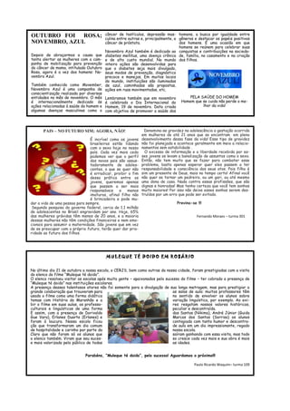 OUTUBRO FOI ROSA; NOVEMBRO, AZUL 
Depois de abraçarmos a causa que tenta alertar as mulheres com a cam- panha de mobilização para prevenção do câncer de mama, intitulada Outubro Rosa, agora é a vez dos homens: No- vembro Azul. 
Também conhecido como Movember, Novembro Azul é uma campanha de conscientização realizada por diversas entidades no mês de novembro. O mês é internacionalmente dedicado às ações relacionadas à saúde do homem e algumas doenças masculinas como o câncer de testículos, depressão mas- culina entre outras e, principalmente, o câncer de próstata. 
Novembro Azul também é dedicado ao diabetes mellitus, uma doença crônica e de alto custo mundial. No mundo inteiro ações são desenvolvidas para que o diabetes seja mais divulgado, seus modos de prevenção, diagnóstico precoce e manejos. Em muitos locais do mundo, instituições são iluminadas de azul, caminhadas são propostas, ações em ruas movimentadas, etc. 
Lembramos também que em novembro é celebrado o Dia Internacional do Homem, 19 de novembro. Data criada com objetivo de promover a saúde dos homens, a busca por igualdade entre gêneros e destacar os papéis positivos dos homens. É uma ocasião em que homens se reúnem para celebrar suas conquistas e contribuições na socieda- de, família, no casamento e na criação dos filhos. 
PELA SAÚDE DO HOMEM 
Homem que se cuida não perde o me- lhor da vida! 
PAIS – NO FUTURO SIM; AGORA, NÃO! 
É incrível como os jovens brasileiros estão lidando com o sexo hoje no nosso país. Cada vez mais cedo podemos ver que o perfil dos novos pais são assus- tadoramente de adoles- centes, o que se quer não é erradicar, proibir o fim dessa prática entre os jovens, queremos apenas que passem a ser mais responsáveis e menos imaturos, afinal filho não é brincadeira e pode mu- dar a vida de uma pessoa para sempre. 
Segundo pesquisa do governo federal, cerca de 1,1 milhão de adolescentes no Brasil engravidam por ano. Hoje, 65℅ das mulheres grávidas têm menos de 20 anos, e a maioria dessas mulheres não têm condições financeiras e nem emo- cionais para assumir a maternidade. São jovens que em vez de se preocupar com o próprio futuro, terão quer dar prio- ridade ao futuro dos filhos. 
Denomina-se gravidez na adolescência a gestação ocorrida em mulheres de até 21 anos que se encontram em pleno desenvolvimento dessa fase da vida! Esse tipo de gravidez não foi planejada e acontece geralmente em meio a relacio- namentos sem estabilidade . 
O excesso de informação e a liberdade recebida por es- ses jovens os levam a banalização de assuntos como o sexo. Então, não tem muito que se fazer para combater esse problema, basta apenas esperar quer eles passem a ter responsabilidade e consciência dos seus atos. Pois filho é sim um presente de Deus, mais no tempo certo! Afinal você não quer se tornar um pedreiro, ou um gari, ou até mesmo uma dona de casa. Nada contra essas profissões, que são dignas e honradas! Mas tenho certeza que você tem sonhos muito maiores! Por isso não deixe esses sonhos serem des- truídos por um erro que pode ser evitado. 
Previna-se !!! Fernando Moraes – turma 301 
MULEQUE TÉ DOIDO EM ROSÁRIO 
No último dia 21 de outubro a nossa escola, o CERJS, bem como outras da nossa cidade, foram prestigiadas com a visita do elenco do filme “Muleque té doido”. 
O elenco resolveu visitar as escolas após muita gente – apaixonados pelo sucesso do filme – ter cobrado a presença de “Muleque té doido” nas instituições escolares. 
A presença desses talentosos atores não foi somente para a divulgação de sua longa metragem, mas para prestigiar a grande colaboração que trouxeram para as salas de aula: muitos professores têm usado o filme como uma forma didática no sentido de envolver os alunos sobre temas com História do Maranhão e a variação linguística, por exemplo. Ao exi- bir o filme em suas aulas, os professo-res resgatam nossos valores históricos, culturais e linguísticos de uma forma peculiar e descontraída. 
E assim, com a presença de Dorivaldo dos Santos (Nikima), André Júnior (Guida Gue Vara), Erlanes Duarte (Erlanes) e Marcos dos Santos (Sorriso) os alunos foram à loucura. Nossa escola ficou contagiada com tanto humor e descontra- ção que transformaram um dia comum de aula em um dia impressionante, regado de hospitalidade e carinho por parte da nossa escola. 
Claro que não foram só os alunos que saíram ganhando com essa visita, mas todo o elenco também. Viram que seu suces-so cresce cada vez mais e sua obra é mais e mais valorizada pelo público de todas as idades. 
Parabéns, “Muleque té doido”, pelo sucesso! Aguardamos o próximo!!! 
Paulo Ricardo Waquim– turma 109 
 