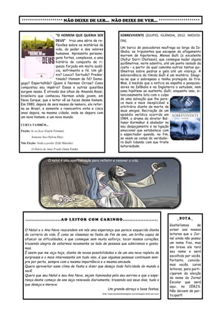 ******************** NÃO DEIXE DE LER... NÃO DEIXE DE VER... ******************** 
SOBREVIVENTE (DJUPIO, ISLÂNDIA, 2012. IMOVISI- ON) 
Um barco de pescadores naufraga ao largo da Is- lândia; os tripulantes que escapam do afogamento morrem de hipotermia. Menos Gulli (o excelente Olafur Darri Olafsson), que consegue nadar alguns quilômetros, noite adentro, até um ponto isolado da costa – a partir do qual caminha outros tantos qui- lômetros sobre pedras e gelo até um vilarejo. A sobrevivência do tímido Gulli é um mistério. Imagi- na-se que o sobrepeso o tenha protegido do frio. Mas, à medida que a notícia se espalha e pesquisa- dores na Islândia e na Inglaterra o estudam, nem essa hipótese se sustenta. Gulli, enquanto isso, si- lenciosamente luta com a culpa de uma salvação que lhe pare- ce mais e mais inexplicável e arbitrária diante da morte de seus amigos. Recriação de um episódio verídico ocorrido em 1984, o drama do diretor Bal- tasar Kormákur é abalador no seu despojamento e na ligação emocional que estabelece com o espectador quando, no fim, se veem as cenas do verdadei- ro Gulli lidando com sua triste notoriedade. 
“O HOMEM QUE QUERIA SER DEUS” traz uma série de re- flexões sobre os mistérios da vida, do poder e dos valores humanos. Apresenta persona- gens fortes, complexos, e uma história de conquista de ri- queza forjada em muita audá- cia, sofrimento e fé. Um gê- nio? Louco? Sortudo? Predes- tinado? Homem de fé? Dema- gogo? Espertalhão? Quem é Norman Orrow? Como conquistou seu império? Essas e outras questões surgem nessa. É através dos olhos de Amanda Rossi, brasileira que conheceu Norman ainda jovem, em Nova Iorque, que o leitor vê as faces desse homem. Em 1980, depois de seis meses de namoro, ela retor- na ao Brasil, e somente o reencontra vinte e cinco anos depois, na mesma cidade, onde se depara com um novo homem. e um novo mundo. 
CURTA TAMBÉM... 
Ficção: Se eu ficar (Gayle Forman) 
Somente Sua (Sylvia Day) 
Não Ficção: Nada a perder (Edir Macedo) 
O Diário de Anne Frank (Anne Frank) 
_NOTA_ 
Gostaríamos de avisar aos nossos leitores que o Jor- nal ainda não possui um nome fixo, mas em breve ele terá seu nome e será escolhido por vocês. Portanto, convida- mos vocês, caros leitores, para parti- ciparem da eleição do nome do Jornal Escolar que será aqui, no CERJS. Não deixem de par- ticipar!!! 
......................AO LEITOR COM CARINHO...................... 
O Natal e o Ano Novo reacendem em nós uma esperança que parece esquecida diante da correria da vida. É como se víssemos na festa de fim de ano, um brilho capaz de ofuscar as dificuldades, e que consegue sem muito esforço, tocar nossos corações, trazendo alegria de estarmos novamente ao lado de pessoas que admiramos e gosta- mos. 
É assim que me vejo hoje, diante de novas possibilidades e de um ano novo repleto de surpresas e o mais interessante em tudo isso, é que algumas pessoas continuam sem- pre por perto, sempre com a mesma importância e a mesma amizade. 
Quero aproveitar esse clima de festa e dizer que desejo toda felicidade do mundo a você. 
Quero que seu Natal e seu Ano Novo, sejam iluminados pelo seu sorriso e que a espe- rança deste começo de ano seja renovada diariamente, trazendo aos seus dias, tudo o que deseja e merece. 
Um grande abraço e boas festas. 
http://www.mundodasmensagens.com/mensagens-natal-ano-novo/ 
O natal é uma oportunidade para refletir e renovar a vida. 