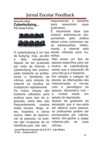 Jornal Escolar Feedback
Assunto sério

Cyberbullying...
Por Duda Ferraz

O cyberbullying é um tipo
de bullying, mas, po-rém
é
feito
virtualmente.
Apesar de ser praticado
por meio da internet, o
cyberbullyng tem preocupado bastante os professores e familiares de
vitimas, pois através da
internet os insultos se
multiplicam rapidamente.
Os meios virtuais são
bastante utilizados para
praticar esse tipo de agressão, entre eles são
frequentemente usados
redes sociais, blogs, sites, torpedos, e vários
outros. Além de discriminar as pessoas, os autores são incapazes de se
identificar,pois não são

responsáveis o bastante
para
assumirem
oque
praticaram.
É importante dizer que
mesmo anônimos,os responsáveis
pela prática
desse crime costumam ser
os adolescentes. Infelizmente, a internet está
sendo utilizada para humilhar.
Não existe um tipo de
pessoa específica para ser
motivo do cyberbullying,
sendo que a exposição de
uma foto já é o bastante.
Em relação a colegas de
escola, as difamações são
intencionadas a me-xer
com o psicológico da
pessoa, deixando-a mal –
e, muitas vezes, em
estado de depressão.
Apesar de gostarem da
sensação que é cau-sada
em destruir outra pessoa,
os praticantes podem ser
processados por calúnia,
sendo obri-gados a pagar
indeniza-ção
às
suas
vitimas.

Jornal Mensal Impresso da E.E.E.F. João Belém
2ª Ed. - Outubro/2013
6

 