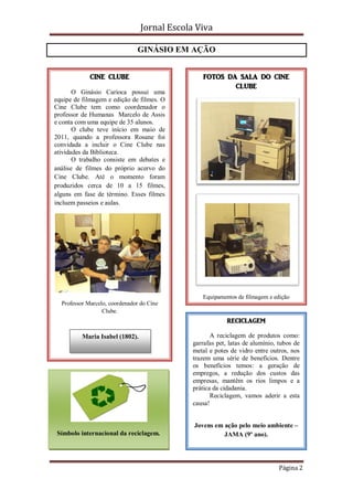 Jornal Escola Viva

                               GINÁSIO EM AÇÃO


             CINE CLUBE                          FOTOS DA SALA DO CINE
                                                         CLUBE
       O Ginásio Carioca possui uma
equipe de filmagem e edição de filmes. O
Cine Clube tem como coordenador o
professor de Humanas Marcelo de Assis
e conta com uma equipe de 35 alunos.
       O clube teve início em maio de
2011, quando a professora Rosane foi
convidada a incluir o Cine Clube nas
atividades da Biblioteca.
       O trabalho consiste em debates e
análise de filmes do próprio acervo do
Cine Clube. Até o momento foram
produzidos cerca de 10 a 15 filmes,
alguns em fase de término. Esses filmes
incluem passeios e aulas.




                                                 Equipamentos de filmagem e edição
  Professor Marcelo, coordenador do Cine
                  Clube.
                                                           RECICLAGEM

          Maria Isabel (1802).                       A reciclagem de produtos como:
                                              garrafas pet, latas de alumínio, tubos de
                                              metal e potes de vidro entre outros, nos
                                              trazem uma série de benefícios. Dentre
                                              os benefícios temos: a geração de
                                              empregos, a redução dos custos das
                                              empresas, mantêm os rios limpos e a
                                              prática da cidadania.
                                                     Reciclagem, vamos aderir a esta
                                              causa!


                                              Jovens em ação pelo meio ambiente –
Símbolo internacional da reciclagem.                    JAMA (9º ano).




                                                                               Página 2
 