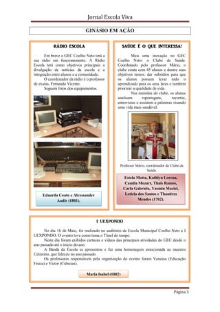 Jornal Escola Viva

                               GINÁSIO EM AÇÃO

            RÁDIO ESCOLA                             SAÚDE É O QUE INTERESSA!

       Em breve o GEC Coelho Neto terá a                 Mais uma inovação no GEC
sua rádio em funcionamento. A Rádio              Coelho Neto: o Clube da Saúde.
Escola terá como objetivos principais a          Coordenado pelo professor Mário, o
divulgação de notícias da escola e a             clube conta com 45 alunos e dentre seus
integração entre alunos e a comunidade.          objetivos temos: dar subsídios para que
       O coordenador da rádio é o professor      os alunos possam levar todo o
de exatas, Fernando Vicente.                     aprendizado para os seus lares e também
       Seguem fotos dos equipamentos.            priorizar a qualidade de vida.
                                                         Nas reuniões do clube, os alunos
                                                 analisam       reportagens,       recortes,
                                                 entrevistas e assistem a palestras visando
                                                 uma vida mais saudável.




                                                   Professor Mário, coordenador do Clube da
                                                                     Saúde.
                                                     Estela Motta, Kathlyn Lorena,
                                                      Camila Mozart, Thaís Ramos,
                                                     Carla Gabriela, Yasmin Maciel,
     Eduarda Couto e Alexssander                      Letícia dos Santos e Thamires
            Audir (1801).                                     Mendes (1702).




                                     I UEXPONDO

       No dia 16 de Maio, foi realizado no auditório da Escola Municipal Coelho Neto a I
UEXPONDO. O evento teve como tema o Túnel do tempo.
       Neste dia foram exibidos cartazes e vídeos das principais atividades do GEC desde o
ano passado até o início do ano.
       A Banda da Escola se apresentou e fez uma homenagem emocionada ao maestro
Celestino, que faleceu no ano passado.
       Os professores responsáveis pela organização do evento foram Vanessa (Educação
Física) e Victor (Ciências).

                               Maria Isabel (1802)



                                                                                     Página 3
 