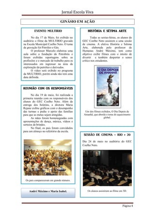 Jornal Escola Viva

                               GINÁSIO EM AÇÃO

         EVENTO MULTIRIO                         HISTÓRIA E SÉTIMA ARTE

       No dia 17 de Maio, foi exibido no            Todas as sextas-feiras, os alunos do
auditório o filme da MULTIRIO gravado        GEC Coelho Neto assistem a uma sessão
na Escola Municipal Coelho Neto. O tema      de cinema. A eletiva História e Sétima
da gravação foi Petróleo e Gás.              Arte, elaborada pelo professor de
       O professor Marcelo elaborou uma      Humanas André Máximo, tem como
aula sobre a fundação da Petrobrás e         objetivo exibir filmes com o intuito de
foram exibidas reportagens sobre as          divertir e também despertar o senso
profissões e o mercado de trabalho para os   crítico nos estudantes.
interessados em ingressar na área da
exploração do petróleo e derivados.
       O vídeo será exibido no programa
da MULTIRIO, porém ainda não tem uma
data definida.


REUNIÃO COM OS RESPONSÁVEIS

       No dia 19 de maio, foi realizada a
primeira reunião com os responsáveis dos
alunos do GEC Coelho Neto. Além da
entrega dos boletins, a diretora Maria
Rejane exibiu gráficos com o desempenho
das turmas e pediu o apoio das famílias        Um dos filmes exibidos, O Dia Depois de
para que as metas sejam atingidas.            Amanhã, que aborda o tema do aquecimento
       As mães foram homenageadas com                          global.
apresentações de dança, música, vídeos e
sorteios de brindes.
       No final, os pais foram convidados
para um almoço no refeitório da escola.
                                              SESSÃO DE CINEMA – RIO + 20

                                             Dia 24 de maio no auditório do GEC
                                             Coelho Neto.




  Os pais compareceram em grande número.



    André Máximo e Maria Isabel.                 Os alunos assistiram ao filme em 3D.




                                                                                 Página 4
 