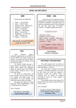 Jornal Escola Viva

                                HORA DO RECREIO

                    QUIZ                                  EURO – 2012

      Lista de países por população:             A partir do dia 8 de Junho terá início o
                                           campeonato de seleções de futebol da Europa.
   1.    China – 1.321.851.888;            O torneio é realizado a cada quatro anos e só
   2.    Índia – 1.029.033.066;            perde em importância para a Copa do Mundo.
   3.    Estados Unidos – 280.444.281;     As sedes dos jogos serão na Polônia e
   4.    Indonésia – 214.889.263;          Ucrânia, e 16 equipes brigarão pelo título.
   5.    Brasil – 191.480.630;
   6.    Paquistão – 160.604.504;
   7.    Rússia – 146.653.453;                         Campeões do torneio:
   8.    Bangladesh – 131.394.170;
   9.    Japão – 126.904.730;               Alemanha: 3 títulos.
   10.   Nigéria – 114.091.857.             Espanha e França: 2 títulos.
                                            Itália, Grécia, Alemanha, Dinamarca,
                                            Holanda, Tchecoslováquia* e União
   Alda Isabelle, Alexandra Ferreira        Soviética**: 1 título.
       e Joice dos Santos (1702)
                                                 * A República Tcheca herdou o
                                                 título.
                                                 ** A Rússia herdou o título.

                    MMA                                  André Máximo
                                                      Professor de Humanas
       Artes       Marciais    Mistas,
conhecida popularmente como MMA é
um dos esportes que mais crescem no
mundo. As técnicas de lutas do MMA
incluem tanto golpes de combate em pé          SERTANEJO UNIVERSITÁRIO
como lutas no chão.
       Os Estados Unidos possuem o              Este estilo musical teve seu início em
maior número de lutadores, porém no       1994 no estado do Mato Grosso do Sul com a
Brasil temos alguns dos principais        dupla João Bosco e Vinícius.
atletas do mundo como Vitor Belfort,            Por surgir após o segundo movimento
Junior Cigano, Anderson Silva e José      sertanejo (o sertanejo romântico), esse estilo
Aldo entre outros.                        já não conta com letras tão regionais e
       No Brasil as transmissões em       situações vividas por caipiras (como o
canais abertos tiveram início na Rede     sertanejo raiz). As músicas do sertanejo
TV, seguido pela Rede Globo. As           universitário tratam de temas ligados a
transmissões em canal fechado são         linguagem jovem.
feitas pelos canais Space e Combate.            Os principais artistas deste gênero são:
       Os preços dos ingressos variam     Michel Teló, Luan Santana, Jorge & Mateus e
entre R$ 270,00 arquibancadas e R$        Gustavo Lima.
1.000,00 (perto do octógono).
                                          Fonte: Wikipédia.
Fonte: Wikipédia.
                                              Leandro Francisco (1703), Márcio
     Erik Martins, João Paulo e                do Nascimento (1703) e Gustavo
      Gabriel da Silva (1802).                        Henrique (1701).




                                                                                 Página 7
 