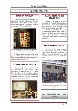 Jornal Escola Viva

                                  GINÁSIO EM AÇÃO

        MUSEU DA REPÚBLICA                            CLÁUDIA COSTIN NO GEC
                                                          COELHO NETO
    No dia 06 de Junho os professores André
(Humanas), Zuleika (Humanas), Marcelo                    No dia 14 de junho, a Secretária
(Humanas), Antonio (Música), Anita (Inglês)       Municipal de Educação Cláudia Costin,
e Conceição (História) fizeram um curso de        fez uma visita a Escola Municipal Coelho
capacitação no Museu da República.                Neto. Neste dia, várias atividades foram
                                                  feitas para homenagear a secretária.
                                                          Dentre as atividades na escola,
                                                  tivemos exposições de murais, cartazes,
                                                  números de dança e a apresentação da
                                                  banda, que apresentou a música
                                                  Copacabana, emocionando a todos que
                                                  assistiram.




                                                     DIA DE CHORINHO NO GEC

 Painel representando as camisas dos candidatos         No dia 18 de Junho o grupo
       nas eleições presidenciais de 1989.        musical Passagem de Nível, que tem
                                                  como um dos integrantes o professor de
     O objetivo deste curso foi formar guias      música Antonio Dantas, fez uma
para as visitas guiadas dentro do museu e         excelente apresentação no GEC Coelho
criar parcerias para levar parte do acervo do     Neto.
museu ao GEC Coelho Neto.


   PALESRA SOBRE GRAFITAGEM

       No dia 18 de Junho, os alunos do 9º
ano assistiram a uma palestra sobre
grafitagem no auditório do GEC Coelho
Neto. O palestrante Ubiratan Lima explicou
que a grafitagem é uma expressão artística e
prometeu formar oficinas para ensinar aos
alunos um pouco de seu talento.



                                                  Foto da apresentação no pátio do GEC Coelho
                                                                      Neto.




                                                  André Máximo, Maria Isabel e Priscila
                                                              Jurema.
 Professor Mário e Ubiratan Lima no auditório.



                                                                                    Página 2
 