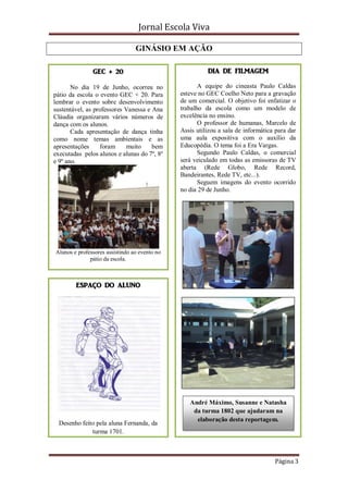 Jornal Escola Viva

                                 GINÁSIO EM AÇÃO

               GEC + 20                                  DIA DE FILMAGEM

       No dia 19 de Junho, ocorreu no                 A equipe do cineasta Paulo Caldas
pátio da escola o evento GEC + 20. Para        esteve no GEC Coelho Neto para a gravação
lembrar o evento sobre desenvolvimento         de um comercial. O objetivo foi enfatizar o
sustentável, as professores Vanessa e Ana      trabalho da escola como um modelo de
Cláudia organizaram vários números de          excelência no ensino.
dança com os alunos.                                  O professor de humanas, Marcelo de
       Cada apresentação de dança tinha        Assis utilizou a sala de informática para dar
como nome temas ambientais e as                uma aula expositiva com o auxílio da
apresentações     foram     muito     bem      Educopédia. O tema foi a Era Vargas.
executadas pelos alunos e alunas do 7º, 8º            Segundo Paulo Caldas, o comercial
e 9º ano.                                      será veiculado em todas as emissoras de TV
                                               aberta (Rede Globo, Rede Record,
                                               Bandeirantes, Rede TV, etc...).
                                                      Seguem imagens do evento ocorrido
                                               no dia 29 de Junho.




Alunos e professores assistindo ao evento no
              pátio da escola.



        ESPAÇO DO ALUNO




                                                  André Máximo, Susanne e Natasha
                                                   da turma 1802 que ajudaram na
                                                    elaboração desta reportagem.
  Desenho feito pela aluna Fernanda, da
              turma 1701.



                                                                                   Página 3
 