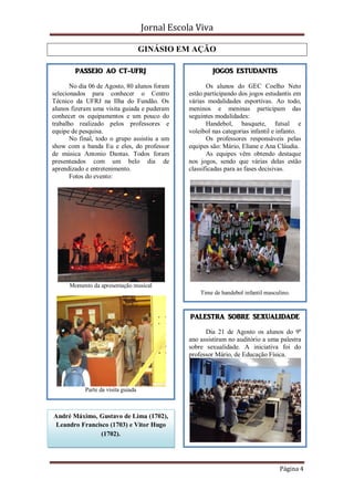 Jornal Escola Viva

                                       GINÁSIO EM AÇÃO

           PASSEIO AO CT-UFRJ                              JOGOS ESTUDANTIS

       No dia 06 de Agosto, 80 alunos foram              Os alunos do GEC Coelho Neto
selecionados para conhecer o Centro               estão participando dos jogos estudantis em
Técnico da UFRJ na Ilha do Fundão. Os             várias modalidades esportivas. Ao todo,
alunos fizeram uma visita guiada e puderam        meninos e meninas participam das
conhecer os equipamentos e um pouco do            seguintes modalidades:
trabalho realizado pelos professores e                   Handebol, basquete, futsal e
equipe de pesquisa.                               voleibol nas categorias infantil e infanto.
       No final, todo o grupo assistiu a um              Os professores responsáveis pelas
show com a banda Eu e eles, do professor          equipes são: Mário, Eliane e Ana Cláudia.
de música Antonio Dantas. Todos foram                    As equipes vêm obtendo destaque
presenteados com um belo dia de                   nos jogos, sendo que várias delas estão
aprendizado e entretenimento.                     classificadas para as fases decisivas.
       Fotos do evento:




         Momento da apresentação musical
                                                      Time de handebol infantil masculino.



                                                   PALESTRA SOBRE SEXUALIDADE

                                                        Dia 21 de Agosto os alunos do 9º
                                                  ano assistiram no auditório a uma palestra
e
                                                  sobre sexualidade. A iniciativa foi do
                                                  professor Mário, de Educação Física.




              Parte da visita guiada



    André Máximo, Gustavo de Lima (1702),
     Leandro Francisco (1703) e Vitor Hugo
                    (1702).




                                                                                     Página 4
 