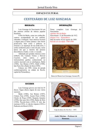 Jornal Escola Viva

                                 ESPAÇO CULTURAL

               CENTENÁRIO DE LUIZ GONZAGA
                BIOGRAFIA                                     INFORMAÇÕES

       Luiz Gonzaga do Nascimento foi um          Nome completo: Luiz Gonzaga do
dos maiores artistas da música popular            Nascimento.
brasileira.                                       Apelido: Rei do Baião.
       O Rei do Baião, como era conhecido,        Nascimento: 13 de Dezembro de 1912.
cantava acompanhado de sua sanfona,               Origem: Exu – Pernambuco.
zabumba e triângulo. Suas músicas levaram         Data da morte: 02 de Agosto de 1989.
a alegria para as festas juninas e dos forrós     Período em atividade: 1940-1989.
pé-de-serra, bem como a pobreza, as
tristezas e as injustiças de sua árida terra, o
sertão nordestino para o resto do país, numa
época em que a maioria das pessoas
desconhecia o baião, o xote e o xaxado.
       Admirado por grandes músicos como
Gilberto Gil, Caetano Veloso e Dorival
Caymmi,       entre     outros,    o    genial
instrumentista ganhou conhecimento no
cenário nacional com as antológicas, Baião
(1946), Asa Branca (1947), Sindó (1948),
Qui Nem Jiló e Baião de Dois (1950).
       Faleceu em 1989, vítima de parada
cardiorrespiratória na cidade de Recife,
capital de Pernambuco.

                                                   Busto do Museu Luiz Gonzaga, Caruaru-PE.



                 SUCESSOS

      Luiz Gonzaga gravou um total de 45
discos. Segue abaixo alguns de seus vários
sucessos:
      Baião (1946), Asa Branca (1947),
Cintura Fina (1950), Assum Preto (1950),
Chofer de Praça (1950), Respeita Januário
(1950), Qui nem Jiló (1950), Baião de Dois
(1950), Pau-de-Arara (1952), O xote das
meninas (1953), A vida do viajante (1953) e
Padroeira do Brasil (1955).

                                                       Capa do disco De Fiá Pavi – 1987.


                                                       André Máximo – Professor de
                                                               Humanas.



                                                                                     Página 5
 