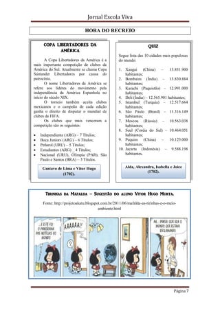 Jornal Escola Viva

                                HORA DO RECREIO

       COPA LIBERTADORES DA                                           QUIZ
              AMÉRICA
                                                    Segue lista das 10 cidades mais populosas
        A Copa Libertadores da América é a          do mundo:
 mais importante competição de clubes da
 América do Sul. Atualmente se chama Copa           1. Xangai (China) – 13.831.900
 Santander Libertadores por causa do                    habitantes;
 patrocínio.                                        2. Bombaim (Índia) – 13.830.884
        O nome Libertadores da América se               habitantes;
 refere aos líderes do movimento pela               3. Karachi (Paquistão) – 12.991.000
 independência da América Espanhola no                  habitantes;
 início do século XIX.                              4. Deli (Índia) – 12.565.901 habitantes;
        O torneio também aceita clubes              5. Istambul (Turquia) – 12.517.664
 mexicanos e o campeão de cada edição                   habitantes;
 ganha o direito de disputar o mundial de           6. São Paulo (Brasil) – 11.316.149
 clubes da FIFA.                                        habitantes;
        Os clubes que mais venceram a               7. Moscou (Rússia) – 10.563.038
 competição são os seguintes:                           habitantes;
                                                    8. Seul (Coréia do Sul) – 10.464.051
    Independiente (ARG) – 7 Títulos;                   habitantes;
    Boca Juniors (ARG) – 6 Títulos;                9. Pequim (China) – 10.123.000
    Peñarol (URU) – 5 Títulos;                         habitantes;
    Estudiantes (ARG) _ 4 Títulos;                 10. Jacarta (Indonésia) – 9.588.198
    Nacional (URU), Olímpia (PAR), São                 habitantes.
     Paulo e Santos (BRA) – 3 Títulos.

      Gustavo de Lima e Vitor Hugo                      Alda, Alexandra, Isabella e Joice
                                                                    (1702).
                 (1702).



        Tirinhas da Mafalda – Sugestão do aluno Vitor Hugo Murta.

       Fonte: http://projetoakatu.blogspot.com.br/2011/06/mafalda-as-tirinhas-e-o-meio-
                                         ambiente.html




FonFffffffff




                                                                                     Página 7
 