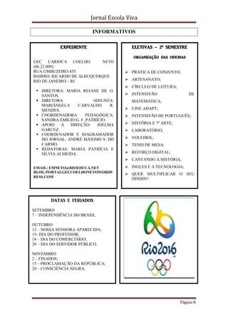 Jornal Escola Viva

                          INFORMATIVOS

            EXPEDIENTE                   ELETIVAS – 2º SEMESTRE

                                         organização das oficinas
GEC CARIOCA COELHO         NETO
(06.22.009)
RUA UMBUZEIRO 455                      PRÁTICA DE CONJUNTO;
BAIRRO: RICARDO DE ALBUQUERQUE
RIO DE JANEIRO – RJ                    ARTESANATO;
                                       CÍRCULO DE LEITURA;
  DIRETORA: MARIA REJANE DE O.
   SANTOS.                             INTENSIVÃO                  DE
  DIRETORA               ADJUNTA:       MATEMÁTICA;
   MARIÂNGELA      CARVALHO      R.
   MENDES.                             CINE ADAPT;
  COORDENADORA        PEDAGÓGICA:     INTENSIVÃO DE PORTUGUÊS;
   SANDRA EMÍLIO G. F. PATRÍCIO.
  APOIO    À  DIREÇÃO:     JOELMA     HISTÓRIA E 7ª ARTE;
   GARCEZ.                             LABORATÓRIO;
  COORDENADOR E DIAGRAMADOR
   DO JORNAL: ANDRÉ MÁXIMO S. DO       VOLEIBOL;
   CARMO.                              TENIS DE MESA;
  REDATORAS: MARIA PATRÍCIA E
   SÍLVIA ALMEIDA.                     REFORÇO DIGITAL;
                                       CANTANDO A HISTÓRIA;
EMAIL: EMNETO@RIOEDUCA.NET             INGLES E A TECNOLOGIA;
BLOG:PORTALGECCOELHONETOWORDP          QUER MULTIPLICAR O SEU
RESS.COM
                                        DINDIN?




        DATAS E FERIADOS

SETEMBRO
7 – INDEPENDÊNCIA DO BRASIL.

OUTUBRO
12 – NOSSA SENHORA APARECIDA;
15- DIA DO PROFESSOR;
18 – DIA DO COMERCIÁRIO;
28 – DIA DO SERVIDOR PÚBLICO.

NOVEMBRO
2 – FINADOS;
15 – PROCLAMAÇÃO DA REPÚBLICA;
20 – CONSCIÊNCIA NEGRA.




                                                              Página 8
 