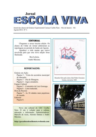 Jornal


Jornal dos alunos do Ginásio Experimental Carioca Coelho Neto – Rio de Janeiro – RJ.
Agosto/2012. Nº 3.




                    EDITORIAL
        Chegamos a nossa terceira edição. Os
 alunos do Clube do Jornal elaboraram as
 reportagens no período de Junho até Agosto.
        Agradeço a toda equipe que esteve
 envolvida para que esta nova edição fosse
 finalizada.
                    Boa Leitura,
                  André Máximo.



              REPORTAGENS
Ginásio em Ação:
  Página 2 – Visita da secretária municipal
  de educação.                                         Desenho feito pelo aluno João Pedro Graciano
  Página 3 – Dia de filmagem.                                    Gomes, da turma 1805.
  Página 4 – Jogos estudantis.
Espaço Cultural
  Página 5 – Centenário de Luiz Gonzaga.
  Página 6 – Letra traduzida.
Hora do Recreio
  Página 7 - As 10 cidades mais populosas
  do mundo.
Editorial
  Página 8.



     Novo site cultural do GEC Coelho
Neto. O site é voltado para a cultura,
educação e informação. Administradores:
Marcelo de Assis, Antonio Dantas e André
Máximo.

http://gecculturalcoelhoneto.webnode.com
 