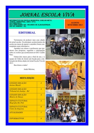 JORNAL ESCOLA VIVA
INFORMATIVO DA ESCOLA MUNICIPAL COELHO NETO.
JORNAL BIMESTRAL, ANO 2 Nº 8.
OUTUBRO/2013.
RUA UMBUZEIRO 455 - RICARDO DE ALBUQUERQUE.
RIO DE JANEIRO - RJ.

EDITORIAL
Terminamos de produzir mais uma edição
do jornal escolar. Os principais acontecimentos da
escola nos meses de agosto e setembro foram contemplados neste informativo.
Agradeço aos alunos e professores que ajudaram com pesquisas, sugestões e informações
sobre os eventos que aconteceram no GEC Coelho
Neto.
Faltam dois meses para o final do ano, e a
equipe do Clube do Jornal está focada para a elaboração da última edição do Jornal Escola Viva de
2013.
Boa leitura a todos!
André Máximo,

NESTA EDIÇÃO
GINÁSIO EM AÇÃO
Anima Mundi

2

GINÀSIO EM AÇÃO
Tribunal de Justiça - RJ

3

GINASIO EM AÇÃO
Mostra de Dança

4

ESPAÇO CULTURAL
Biografia Rei Pelé

5

ESPAÇO CULTURAL
Clube da Esquina

6

ATUALIDADES

7

INFORMATIVOS

8

AGOSTO
SETEMBRO 2013

 