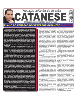 Caso reeleito continuarei lutando
pelos interesses de toda população
nas áreas da Saúde, Educação,
Infra-estrutura da cidade,Agricultura
e Meio Ambiente, Funcionalismo
Público, Cultura e Turismo, Fundo
Social e Ação Social, Esportes,
Segurança, Loteametnos irregula-
res, clandestinos e outros, e
Transporte Público. Assim,
apresento meu plano de atuação
para 2013/2016 e conto com seu
importante voto para que possa dar
continuidade no trabalho que venho
desempenhando em benefício do
município de Amparo:
Na área da Educação
- Apoiar os estudantes na
demanda da obtenção de Bolsa de
Estudos; mediante atuação de
elaboração da PPA, LDO do
município;
- Aquisição de ônibus para
realização do plano de transporte dos
estudantes para universidades mais
perto do município, dependendo da
demanda ou realização da licitação
para as linhas para Jaguariúna, Cam-
pinas através da Van;
- Fiscalização para se fazer cum-
prir o pagamento do salário nacional
do professor;
- Equipar as salas de aula com
lousa digital, tornando as aulas mais
dinâmicas, principalmente com o uso
da internet;
- Implantação de escola técnica
com parceria com as ETECs no Liceu
ou em terrenos a determinar,
continuar a luta pela FATEC; como
a iniciada em 2011;
- Apoio ao projeto de manutenção
dos transportes escolares colocando
monitor nos veículos para o Planalto
e outras áreas que sofrem com a
falta de transporte;
- Implantação de laboratório de
ciências, devidamente equipado em
todas as unidades escolares do
Em 2005 iniciei meu primeiro mandato cheio de disposição,
ideais e projetos, continuo com a mesma vontade de mostrar
um trabalho sério que resulte de “resultado em prol da
população”. Além de Comissões Permanentes da Câmara
Municipal, como vereador participei de várias Comissões
Especiais como por exemplo, a Comissão para acompanhar
as obras de revisão do regimento interno, além das
comissões da Câmara Municipal que participamos de todas,
além da comissão de estudos sobre o transporte municipal
e de loteamentos irregulares e clandestinos. Deste trabalho,
resultaram em procedimentos do Ministério Público sobre o
Planalto da Serra e outros loteamentos visando a melhoria
da qualidade de vida e de outras benfeitorias para os
moradores.
Disputo a reeleição e quero fazer mais, durante estes 04
anos temos realizando muito. Aliás, nosso trabalho é bairro a
bairro. Este trabalho de indicações, requerimentos, ofícios,
projetos de lei e indicações de projetos de lei e visível ao
cidadão e ao morador de cada rua – bairro. Portanto, se
reeleito continuarei a trabalhar pelo desenvolvimento do
município e dos distritos.
No entanto quero fazer muito mais. Para mim, isso é apenas
o começo de uma nova etapa, de um novo objetivo. Sei que
não posso fazer tudo, mas fico feliz de fazer a minha parte e
ajudar na construção de uma cidade melhor, onde o cidadão
possa ser ouvido e suas reivindicações sejam encaminhadas
ao Prefeito Municipal e a cada secretaria do executivo. Para
mim, uma cidade só vai para frente quando as pessoas que
nela vivem podem ter acesso aos direitos fundamentais:
moradia, alimentação, educação, saúde e segurança.
Sei que muitas pessoas estão desacreditadas com a
política. Mas eu acredito que é possível fazer política de uma
forma diferente, com mais ousadia, trabalho, seriedade e
dedicação. Acho que cheguei até aqui porque as pessoas
viram em mim um jovem com vontade de acertar, com vontade
de fazer valer seu voto, com ideal, projetos e programas.
E tal esforço, foi pela população notada, ou seja, eleito
pelo instituto Tiradentes o vereador mais atuante em 2012,
com a premiação da medalha Tancredo Neves por estar a
Câmara Municipal em dia com o Tribunal de Contas, premiação
esta concedida apenas aos Presidentes de Câmara Municipal
que estejam em dia com as contas aprovadas e a concessão
da medalha Leão de Ouro concedida por um instituto de Santa
Catarina. Portanto, trabalhando sério, podemos alcançar o
reconhecimento de todos, mais o principal é de nossos
amigos e de nossos munícipes no objetivo de melhorar o
atendimento ao cidadão.
Visite nosso blog: www.rogeriocatanese.com.br e análise
nosso trabalho como vereador, nossos informativos
semanais e mensais por toda nossa cidade.
PLANO DE ATUAÇÃO DO VEREADOR CATANESE 2013-2016
ciência e biologia;
-Apoio a construção de mais salas
para creche (em continuação a
nossa proposta iniciada em 2005);
- Formação continuada com
especialistas para os docentes da
rede de ensino como forma de
capacitação; (cursos e palestras)
- Criação de sistema informatizado
que permitam aos pais e alunos o
acompanhamento das rotinas via
internet através da senha escolar;
- Compromisso de cobrar junto ao
Prefeito Municipal por melhoria do
valor pago pela hora-aula aos
docentes na forma de bônus.
Saúde
-Aquisição de mais um veículo para
a saúde do tipo vans e ambulâncias
para os Pedrosos e Jaguari;
-Ampliar as equipes do PSF –
programa saúde da família para os
bairros mais afastados; revendo a
base salarial;
-Reorganizar o atendimento de
saúde nos bairros dos Pedrosos/
Jaguari;
-Construção de uma nova unidade
básica de saúde no bairro do Jardim
Figueira; aliás, foi nossa emenda
conquista junto ao Deputado
GuilhermeMussi;
-Implantar rede 100% informatizada
naáreadesaúdeparatodososbairros;
-Instalação de um consultório
odontológico em cada unidade
escolar, bem como o itinerante;
-Promover cursos de
aperfeiçoamento a todos os
funcionários da rede de saúde para
melhorar atendimento a população,
objetivando a saúde e a capacitação
com melhoria salarial;
-Criar um programa “médico na
creche” para assim cuidar da saúde
das crianças, incentivar a visita da
enfermeira para com o objetivo de
verificar as vacinas e regularizá-las,
se necessário;
Continua página seguinte:município para apoio as aulas de
 