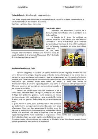 Jornaletras                                                  1º Periodo 2010/2011



Visitas de Estudo - Um olhar sobre cidade do Porto…

Estas visitas proporcionaram às crianças novas experiências, aquisição de novos conhecimentos, e
simultaneamente um dia diferente de convívio.
Aqui fica o registo de alguns momentos.

                                            Estação de S. Bento
                                                     Visitamos com entusiasmo a Estação de S.
                                            Bento, ficando maravilhados com os comboios e os
                                            lindos azulejos.
                                                     A Estação de S. Bento “foi edificada no
                                            princípio do século XX no preciso local onde existiu o
                                            Convento de S. Bento de Avé-Maria. Daí o nome com
                                            que a estação foi baptizada. O átrio está revestido com
                                            vinte mil azulejos historiados, do pintor Jorge Colaço
                                            (1864-1942). É
                                            um dos mais
notáveis empreendimentos artísticos que marcou o início do
século. O edifício é do arquitecto Marques da Silva”. (retirado
de http://www.visitporto.travel//)




Bombeiros Sapadores do Porto

         Quando chegamos ao quartel, um senhor bombeiro muito simpático, mostrou-nos três
carros de bombeiros antigos. Naquela época ainda não havia auto-tanques e era preciso ligar as
mangueiras a uma bomba que havia no carro e levar as mangueiras até aos rios ou outros locais com
bastante água. Os carros antigos eram muito bonitos e estavam em bom estado. Depois fomos ver as
ambulâncias que sabemos muito bem definir de “tinóni”, e ainda uma viatura de
desencarceramento. É um carro especial que serve para retirar os feridos que estão presos em locais
difíceis de aceder ou por exemplo em carros muito amassados e
que têm de ser cortados.
         Demos um passeio num carro dos bombeiros e até a
sirene tocou. Adoraram todos! Em seguida, fomos ver uma viatura
de fogo, com plataforma giratória. Muito corajosos, os nossos
meninos quiseram subir na plataforma e girar a mais de 10 metros
de altura no ar, na presença do Bombeiro que nos acompanhou na
visita.
Já quase no fim da visita, ainda pudemos ver os fatos especiais
que os bombeiros usam para os incêndios: são pretos com faixas
reflectoras e feitos com diversas camadas de tecido á prova de
fogo que os protegem das altas temperaturas mas também não os
deixam ficar molhados. Por baixo do capacete usam um gorro
especial e nos pés botas muito resistentes. As roupas estão sempre prontas a ser usadas ( as calças já
dentro das botas) para que sejam rápidos pois não há tempo a perder.
Os mais crescidos coloram diversas perguntas ao Sr. Bombeiro e iam dizendo que quando fossem
grandes gostavam de ter a profissão de Bombeiro!



                                                 10
Colégio Santa Rita
 