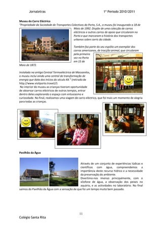 Jornaletras                                                  1º Periodo 2010/2011

Museu do Carro Eléctrico
“Propriedade da Sociedade de Transportes Colectivos do Porto, S.A., o museu foi inaugurado a 18 de
                                          Maio de 1992. Dispõe de uma colecção de carros
                                          eléctricos e outros carros de apoio que circularam no
                                          Porto e que marcaram a história dos transportes
                                          urbanos sobre carris da cidade.

                                            Também faz parte do seu espólio um exemplar dos
                                            carros americanos, de tracção animal, que circularam
                                            pela primeira
                                            vez no Porto
                                            em 15 de
Maio de 1872.

Instalado na antiga Central Termoeléctrica de Massarelos,
o museu inclui ainda uma central de transformação de
energia que data dos inícios do século XX.” (retirado de
http://www.visitporto.travel//)
 No interior do museu as crianças tiveram oportunidade
de observar carros eléctricos de outros tempos, entrar
dentro deles explorando o espaço com entusiasmo e
curiosidade. No final, realizamos uma viagem de carro eléctrico, que foi mais um momento de alegria
para todas as crianças.




Pavilhão da Água


                                               Através de um conjunto de experiências lúdicas e
                                               científicas com água, compreendemos a
                                               importância deste recurso hídrico e a necessidade
                                               da preservação do ambiente.
                                               Divertimo-nos imenso principalmente, com o
                                               xilofone de água, a observação dos peixes no
                                               aquário, e as actividades no laboratório. No final
saímos do Pavilhão da Água com a sensação de que foi um tempo muito bem passado.




                                                11
Colégio Santa Rita
 