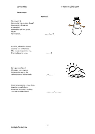 Jornaletras                                 1º Periodo 2010/2011

       Passatempos

                                 Adivinhas

Quem vem lá
Com muito frio, vento e chuva?
Quem será o descarado
e manhoso?
Quem será que traz geada,
neve?
Quem será?...                        ___E__O




Eu corro, não tenho pernas;
Assobio, não tenho boca;
Mas nunca ninguém me viu,
E tenho bastante força.               ____O




Será que vai chover?
Olha para o céu e verás
Uma menina que te diz
Se bom ou mau tempo terás.             _U___




Ando sempre como o meu dono,
Ora aberto ora fechado.
Como sou eu quem o protege,
Traz-me muito estimado.                 ______-_____




                                       15
Colégio Santa Rita
 