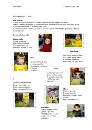 Jornaletras                                                              1º Periodo 2010/2011




Sala dos Ursinhos – Creche

Boas –Vindas!
O novo ano lectivo já começou e com ele novos amiguinhos chegaram à creche.
Somos 7 meninos e meninas na Sala dos Ursinhos, somos traquinas quanto baste, mas muito
curiosos e interessados no mundo que nos rodeia.
A nossa Educadora, a Renata, e a nossa Auxiliar, a Vera, estão sempre presentes para nos
ajudar a crescer.

Os nossos fofinhos são:

Beatriz Coelho
A nossa pequenina
Alegre e bem-disposta
Com voz doce diz “olá”
E também “mamã” e “papá”!

                                                                                  João Costa

                                                                         Gargalhada sempre pronta.
                          Hália                                          Com conversa engraçada,
                                                                         Convence tudo e todos
                          Com cabelinhos de oiro                         E de couves não gosta nada!
                          E a cara rosadinha
                          Sempre alegre e risonha
                          É a nossa                         Pedro
                          estrelinha.
                                                  Muito alegre e divertido
                                                  Já está muito crescido
                                                  De todos é muito amigo
j.                                                E o Afonso é o seu
                                                  preferido!
De sorriso sempre aberto,
Sempre pronto a brincar
Muito traquina e esperto
Gosta muito de se disfarçar.                                             Afonso
                                                                         Cheio de ternura
                                                                         Pronto a aprender
                                                                         Das outras crianças recebe
                                                                         doçura
                                                                         Que o ajuda a crescer!



                                        João Pedro
                                        Menino meigo e curioso,
                                        É amigo e generoso.
                                        No colégio gosta de tudo,
                                        Mas pra comer fruta é
                                        preguiçoso.



                                              2
 
